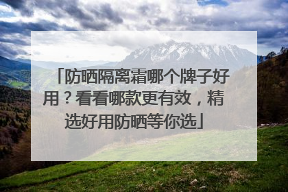 防晒隔离霜哪个牌子好用?看看哪款更有效,精选好用防晒等你选