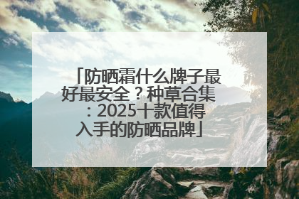 防晒霜什么牌子最好最安全？种草合集：2025十款值得入手的防晒品牌