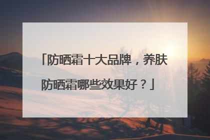 防晒霜十大品牌，养肤防晒霜哪些效果好？