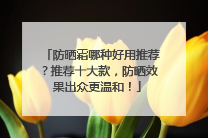 防晒霜哪种好用推荐?推荐十大款,防晒效果出众更温和!