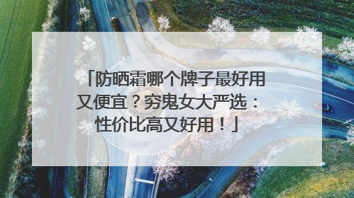 防晒霜哪个牌子最好用又便宜？穷鬼女大严选：性价比高又好用！