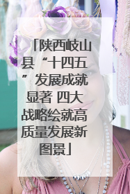 陕西岐山县“十四五”发展成就显著 四大战略绘就高质量发展新图景