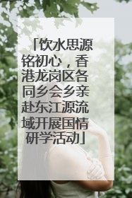 饮水思源铭初心，香港龙岗区各同乡会乡亲赴东江源流域开展国情研学活动