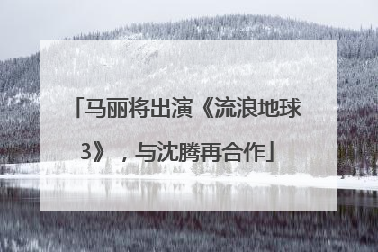 马丽将出演《流浪地球3》，与沈腾再合作