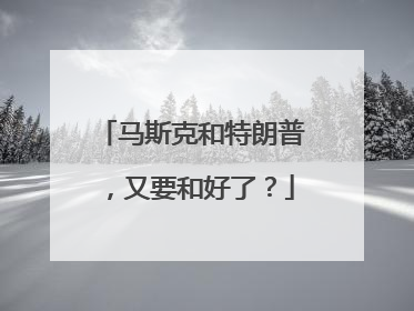 马斯克和特朗普，又要和好了？