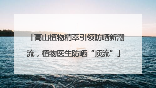 高山植物精萃引领防晒新潮流，植物医生防晒“顶流”