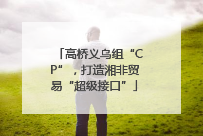 高桥义乌组“CP”，打造湘非贸易“超级接口”