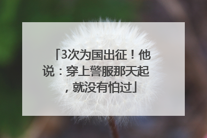 3次为国出征！他说：穿上警服那天起，就没有怕过