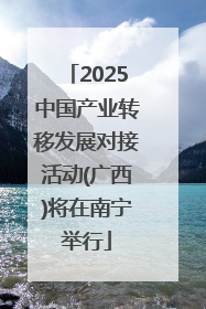 2025中国产业转移发展对接活动(广西)将在南宁举行
