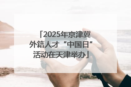 2025年京津冀外籍人才“中国日”活动在天津举办