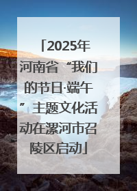 2025年河南省“我们的节日·端午”主题文化活动在漯河市召陵区启动