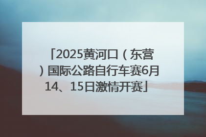 2025黄河口（东营）国际公路自行车赛6月14、15日激情开赛