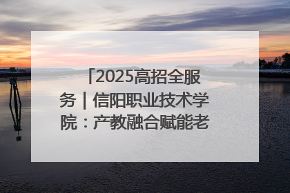 2025高招全服务｜信阳职业技术学院：产教融合赋能老区高质量发展