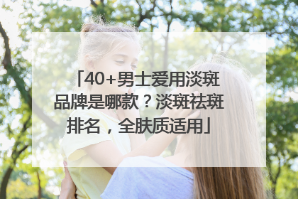 40+男士爱用淡斑品牌是哪款？淡斑祛斑排名，全肤质适用