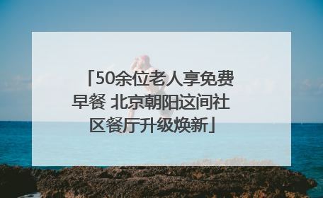 50余位老人享免费早餐 北京朝阳这间社区餐厅升级焕新
