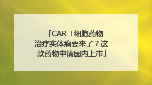 CAR-T细胞药物治疗实体瘤要来了？这款药物申请国内上市